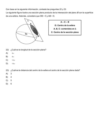 Con base en la siguiente información, conteste las preguntas 22 y 23:
La siguiente figura ilustra una sección plana producto de la intersección del plano X con la superficie
de una esfera. Además, considere que OB = 5 y AB = 8.
22) ¿Cuál es la longitud de la sección plana?
A) 6
B) 8
C) 1 0
D) 1 6
23) ¿Cuál es la distancia del centro de la esfera al centro de la sección plana dada?
A) 3
B) 4
C) 5
D) 6
A – C – B
O: Centro de la esfera
A, B, C: contenidos en 𝛌
C: Centro de la sección plana
 