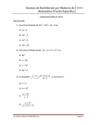 Examen de Bachillerato por Madurez de
Matemática Prueba Específica
2015
Lic. Marco Antonio Cubillo Murray Página 1
CONVOCATORIA 01-2015
SELECCIÓN
1) Uno de los factores de 6x3
+ 12x2
– 4x – 8 es
a) 3x + 2
b) 3x2
– 2
c) 3x2
+ 2
d) (3x – 2)2
2) Uno de los factores de 8y2
(y2
– x) + (x + y2
) 2
es
a) 8y2
b) x + 3y2
c) x – 3y2
d) 9y2
+ x
3) La expresión
2 2
2
4 4 16 16
6 4 8
x x x
x x x
  

  
es equivalente a
a) x – 4
b) (x + 2)2
c)
2
( 2)
3
x
x


d)
2
2
( 2)
( 2) ( 3)
x
x x

 
 