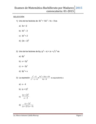 Examen de Matemática Bachillerato por Madurez
convocatoria: 01-2015
2015
Lic. Marco Antonio Cubillo Murray Página 1
SELECCIÓN
1) Uno de los factores de 6x3
+ 12x2
– 4x – 8 es
a) 3x + 2
b) 3x2
– 2
c) 3x2
+ 2
d) (3x – 2)2
2) Uno de los factores de 8y2 (y2
– x) + (x + y2
) 2
es
a) 8y2
b) x + 3y2
c) x – 3y2
d) 9y2
+ x
3) La expresión
2 2
2
4 4 16 16
6 4 8
x x x
x x x
  

  
es equivalente a
a) x – 4
b) (x + 2)2
c)
2
( 2)
3
x
x


d)
2
2
( 2)
( 2) ( 3)
x
x x

 
 