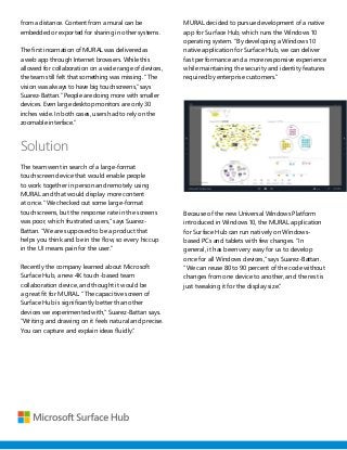 from a distance. Content from a mural can be
embedded or exported for sharing in other systems.
The first incarnation of MURAL was delivered as
a web app through Internet browsers. While this
allowed for collaboration on a wide range of devices,
the team still felt that something was missing. “The
vision was always to have big touchscreens,” says
Suarez-Battan. “People are doing more with smaller
devices. Even large desktop monitors are only 30
inches wide. In both cases, users had to rely on the
zoomable interface.”
Solution
The team went in search of a large-format
touchscreen device that would enable people
to work together in person and remotely using
MURAL and that would display more content
at once. “We checked out some large-format
touchscreens, but the response rate in the screens
was poor, which frustrated users,” says Suarez-
Battan. “We are supposed to be a product that
helps you think and be in the flow, so every hiccup
in the UI means pain for the user.”
Recently the company learned about Microsoft
Surface Hub, a new 4K touch-based team
collaboration device, and thought it would be
a great fit for MURAL. “The capacitive screen of
Surface Hub is significantly better than other
devices we experimented with,” Suarez-Battan says.
“Writing and drawing on it feels natural and precise.
You can capture and explain ideas fluidly.”
MURAL decided to pursue development of a native
app for Surface Hub, which runs the Windows 10
operating system. “By developing a Windows 10
native application for Surface Hub, we can deliver
fast performance and a more responsive experience
while maintaining the security and identity features
required by enterprise customers.”
Because of the new Universal Windows Platform
introduced in Windows 10, the MURAL application
for Surface Hub can run natively on Windows-
based PCs and tablets with few changes. “In
general, it has been very easy for us to develop
once for all Windows devices,” says Suarez-Battan.
“We can reuse 80 to 90 percent of the code without
changes from one device to another, and the rest is
just tweaking it for the display size.”
 
