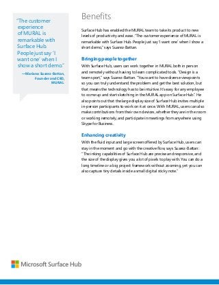 “The customer
experience
of MURAL is
remarkable with
Surface Hub.
People just say ‘I
want one’ when I
show a short demo.”
—Mariano Suarez-Battan,
Founder and CEO,
MURAL
Benefits
Surface Hub has enabled the MURAL team to take its product to new
levels of productivity and ease. “The customer experience of MURAL is
remarkable with Surface Hub. People just say ‘I want one’ when I show a
short demo,” says Suarez-Battan.
Bringing people together
With Surface Hub, users can work together in MURAL both in person
and remotely without having to learn complicated tools. “Design is a
team sport,” says Suarez-Battan. “You want to have diverse viewpoints
so you can truly understand the problem and get the best solution, but
that means the technology has to be intuitive. It’s easy for any employee
to come up and start sketching in the MURAL app on Surface Hub.” He
also points out that the large display size of Surface Hub invites multiple
in-person participants to work on it at once. With MURAL, users can also
make contributions from their own devices, whether they are in the room
or working remotely, and participate in meetings from anywhere using
Skype for Business.
Enhancing creativity
With the fluid input and large screen offered by Surface Hub, users can
stay in the moment and go with the creative flow, says Suarez-Battan:
“The inking capabilities of Surface Hub are precise and responsive, and
the size of the display gives you a lot of pixels to play with. You can do a
long timeline or a big project framework without zooming, yet you can
also capture tiny details inside a small digital sticky note.”
 