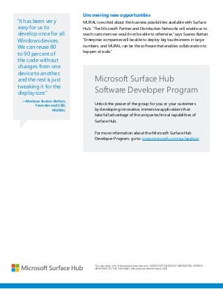 “It has been very
easy for us to
develop once for all
Windows devices.
We can reuse 80
to 90 percent of
the code without
changes from one
device to another,
and the rest is just
tweaking it for the
display size.”
—Mariano Suarez-Battan,
Founder and CEO,
MURAL
Uncovering new opportunities
MURAL is excited about the business possibilities available with Surface
Hub. “The Microsoft Partner and Distribution Networks will enable us to
reach customers we would not be able to otherwise,” says Suarez-Battan.
“Enterprise companies will be able to deploy big touchscreens in large
numbers, and MURAL can be the software that enables collaboration to
happen at scale.”
This case study is for informational purposes only. MICROSOFT MAKES NO WARRANTIES, EXPRESS
OR IMPLIED, IN THIS SUMMARY. Document published March 2016
Microsoft Surface Hub
Software Developer Program
Unlock the power of the group for you or your customers
by developing innovative, immersive applications that
take full advantage of the unique technical capabilities of
Surface Hub.
For more information about the Microsoft Surface Hub
Developer Program, go to: www.microsoft.com/surfacehub
 