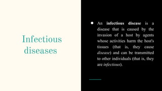 Infectious
diseases
● An infectious disease is a
disease that is caused by the
invasion of a host by agents
whose activities harm the host's
tissues (that is, they cause
disease) and can be transmitted
to other individuals (that is, they
are infectious).
 