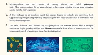 1. Microorganisms that are capable of causing disease are called pathogens.
Note: Most microorganisms do not cause disease. In fact, many probably provide some protection
against harmful microorganisms
2. A true pathogen is an infectious agent that causes disease in virtually any susceptible host.
Opportunistic pathogens are potentially infectious agents that rarely cause disease in individuals with
healthy immune systems.
3. The terms "infection" and "disease" are not synonymous. An infection results when a pathogen
invades and begins growing within a host. Disease results only if and when, as a consequence of the
invasion and growth of a pathogen, tissue function is impaired.
 