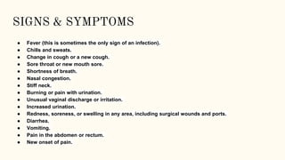 SIGNS & SYMPTOMS
● Fever (this is sometimes the only sign of an infection).
● Chills and sweats.
● Change in cough or a new cough.
● Sore throat or new mouth sore.
● Shortness of breath.
● Nasal congestion.
● Stiff neck.
● Burning or pain with urination.
● Unusual vaginal discharge or irritation.
● Increased urination.
● Redness, soreness, or swelling in any area, including surgical wounds and ports.
● Diarrhea.
● Vomiting.
● Pain in the abdomen or rectum.
● New onset of pain.
 