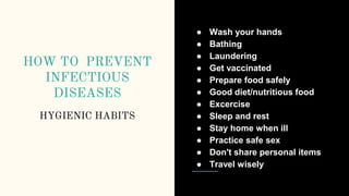 HOW TO PREVENT
INFECTIOUS
DISEASES
HYGIENIC HABITS
● Wash your hands
● Bathing
● Laundering
● Get vaccinated
● Prepare food safely
● Good diet/nutritious food
● Excercise
● Sleep and rest
● Stay home when ill
● Practice safe sex
● Don't share personal items
● Travel wisely
 