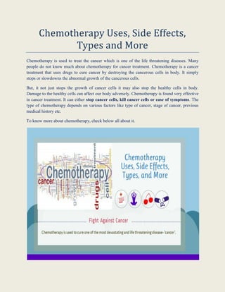 Chemotherapy Uses, Side Effects, Types and More 
Chemotherapy is used to treat the cancer which is one of the life threatening diseases. Many people do not know much about chemotherapy for cancer treatment. Chemotherapy is a cancer treatment that uses drugs to cure cancer by destroying the cancerous cells in body. It simply stops or slowdowns the abnormal growth of the cancerous cells. 
But, it not just stops the growth of cancer cells it may also stop the healthy cells in body. Damage to the healthy cells can affect our body adversely. Chemotherapy is found very effective in cancer treatment. It can either stop cancer cells, kill cancer cells or ease of symptoms. The type of chemotherapy depends on various factors like type of cancer, stage of cancer, previous medical history etc. 
To know more about chemotherapy, check below all about it. 
 