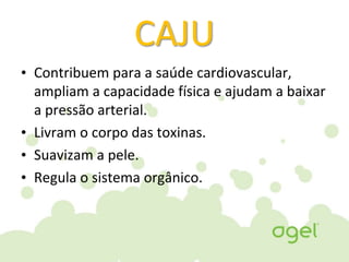 CAJU
• Contribuem para a saúde cardiovascular,
ampliam a capacidade física e ajudam a baixar
a pressão arterial.
• Livram o corpo das toxinas.
• Suavizam a pele.
• Regula o sistema orgânico.
 