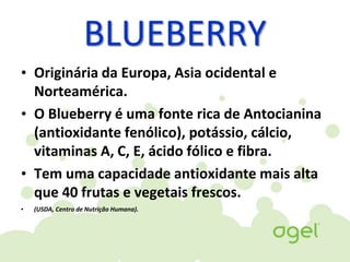 BLUEBERRY
• Originária da Europa, Asia ocidental e
Norteamérica.
• O Blueberry é uma fonte rica de Antocianina
(antioxidante fenólico), potássio, cálcio,
vitaminas A, C, E, ácido fólico e fibra.
• Tem uma capacidade antioxidante mais alta
que 40 frutas e vegetais frescos.
• (USDA, Centro de Nutrição Humana).
 