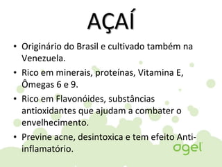 AÇAÍ
• Originário do Brasil e cultivado também na
Venezuela.
• Rico em minerais, proteínas, Vitamina E,
Ômegas 6 e 9.
• Rico em Flavonóides, substâncias
antioxidantes que ajudam a combater o
envelhecimento.
• Previne acne, desintoxica e tem efeito Anti-
inflamatório.
 
