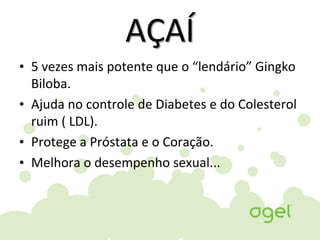 AÇAÍ
• 5 vezes mais potente que o “lendário” Gingko
Biloba.
• Ajuda no controle de Diabetes e do Colesterol
ruim ( LDL).
• Protege a Próstata e o Coração.
• Melhora o desempenho sexual...
 
