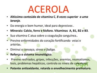 ACEROLA• Altíssimo conteúdo de vitamina C, 8 vezes superior a uma
laranja.
• Da energia e bom humor, ideal para depresivos .
• Minerais: Calcio, ferro e fósforo. Vitaminas A, B1, B2 e B3.
• Sua vitamina C atua sobre a coagulação sanguínea..
• Previne enfermidades do coração fortificando veias e
artérias.
• Diminui o cansaço, stress e fadiga.
• Reforça o sistema imunológico.
• Previne resfriados, gripes, infecções, anemias, reumatismos,
losis, problemas hepáticos, controla os níveis de colesterol.
• Potente antioxidante, retarda o envelhecimento prematuro.
 