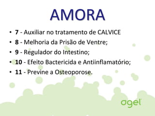 AMORA
• 7 - Auxiliar no tratamento de CALVICE
• 8 - Melhoria da Prisão de Ventre;
• 9 - Regulador do Intestino;
• 10 - Efeito Bactericida e Antiinflamatório;
• 11 - Previne a Osteoporose.
 