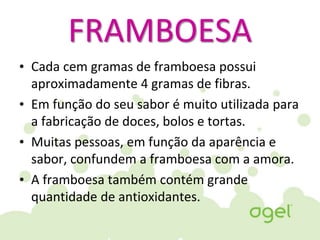 FRAMBOESA
• Cada cem gramas de framboesa possui
aproximadamente 4 gramas de fibras.
• Em função do seu sabor é muito utilizada para
a fabricação de doces, bolos e tortas.
• Muitas pessoas, em função da aparência e
sabor, confundem a framboesa com a amora.
• A framboesa também contém grande
quantidade de antioxidantes.
 