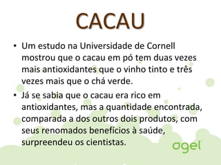 CACAU
• Um estudo na Universidade de Cornell
mostrou que o cacau em pó tem duas vezes
mais antioxidantes que o vinho tinto e três
vezes mais que o chá verde.
• Já se sabia que o cacau era rico em
antioxidantes, mas a quantidade encontrada,
comparada a dos outros dois produtos, com
seus renomados benefícios à saúde,
surpreendeu os cientistas.
 