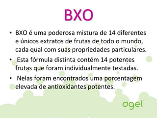 BXO
• BXO é uma poderosa mistura de 14 diferentes
e únicos extratos de frutas de todo o mundo,
cada qual com suas propriedades particulares.
• Esta fórmula distinta contém 14 potentes
frutas que foram individualmente testadas.
• Nelas foram encontrados uma porcentagem
elevada de antioxidantes potentes.
 