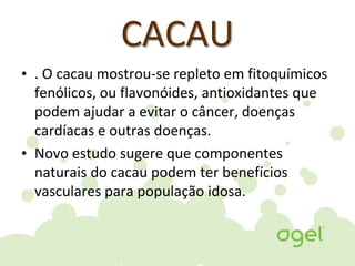 CACAU
• . O cacau mostrou-se repleto em fitoquímicos
fenólicos, ou flavonóides, antioxidantes que
podem ajudar a evitar o câncer, doenças
cardíacas e outras doenças.
• Novo estudo sugere que componentes
naturais do cacau podem ter benefícios
vasculares para população idosa.
 