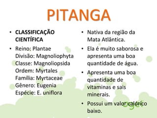 PITANGA
• CLASSIFICAÇÃO
CIENTÍFICA
• Reino: Plantae
Divisão: Magnoliophyta
Classe: Magnoliopsida
Ordem: Myrtales
Família: Myrtaceae
Gênero: Eugenia
Espécie: E. uniflora
• Nativa da região da
Mata Atlântica.
• Ela é muito saborosa e
apresenta uma boa
quantidade de água.
• Apresenta uma boa
quantidade de
vitaminas e sais
minerais.
• Possui um valor calórico
baixo.
 