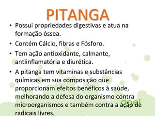 PITANGA• Possui propriedades digestivas e atua na
formação óssea.
• Contém Cálcio, fibras e Fósforo.
• Tem ação antioxidante, calmante,
antiinflamatória e diurética.
• A pitanga tem vitaminas e substâncias
químicas em sua composição que
proporcionam efeitos benéficos à saúde,
melhorando a defesa do organismo contra
microorganismos e também contra a ação de
radicais livres.
 