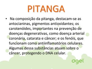 PITANGA
• Na composição da pitanga, destacam-se as
antocianinas, pigmentos antioxidantes; os
carotenóides, importantes na prevenção de
doenças degenerativas, como doença arterial
coronária, catarata e câncer; e os fenóis, que
funcionam como antiinflamatórios celulares.
Algumas dessa substâncias atuam sobre o
câncer, protegendo o DNA celular.
 
