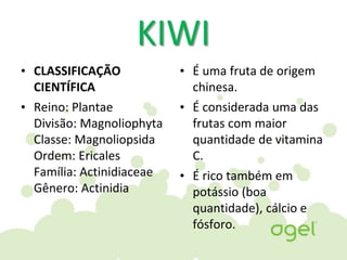 KIWI
• CLASSIFICAÇÃO
CIENTÍFICA
• Reino: Plantae
Divisão: Magnoliophyta
Classe: Magnoliopsida
Ordem: Ericales
Família: Actinidiaceae
Gênero: Actinidia
• É uma fruta de origem
chinesa.
• É considerada uma das
frutas com maior
quantidade de vitamina
C.
• É rico também em
potássio (boa
quantidade), cálcio e
fósforo.
 