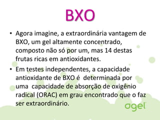 BXO
• Agora imagine, a extraordinária vantagem de
BXO, um gel altamente concentrado,
composto não só por um, mas 14 destas
frutas ricas em antioxidantes.
• Em testes independentes, a capacidade
antioxidante de BXO é determinada por
uma capacidade de absorção de oxigênio
radical (ORAC) em grau encontrado que o faz
ser extraordinário.
 