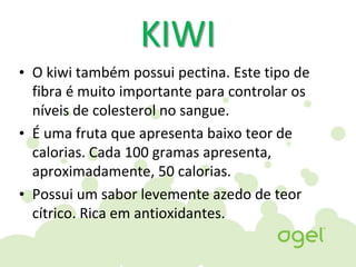 KIWI
• O kiwi também possui pectina. Este tipo de
fibra é muito importante para controlar os
níveis de colesterol no sangue.
• É uma fruta que apresenta baixo teor de
calorias. Cada 100 gramas apresenta,
aproximadamente, 50 calorias.
• Possui um sabor levemente azedo de teor
cítrico. Rica em antioxidantes.
 
