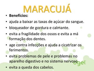 MARACUJÁ• Benefícios:
• ajuda a baixar as taxas de açúcar do sangue.
• bloqueador de gordura e calmante.
• evita a fragilidade dos ossos e evita a má
formação dos dentes.
• age contra infecções e ajuda a cicatrizar os
ferimentos.
• evita problemas de pele e problemas no
aparelho digestivo e no sistema nervoso
• evita a queda dos cabelos.
 