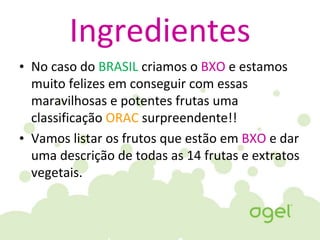 Ingredientes
• No caso do BRASIL criamos o BXO e estamos
muito felizes em conseguir com essas
maravilhosas e potentes frutas uma
classificação ORAC surpreendente!!
• Vamos listar os frutos que estão em BXO e dar
uma descrição de todas as 14 frutas e extratos
vegetais.
 