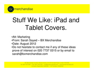 Stuff We Like: iPad and
     Tablet Covers.
•Att: Marketing
•From: Sarah Sayed – BX Merchandise
•Date: August 2012
•Do not hesitate to contact me if any of these ideas
 prove of interest on 020 7737 0315 or by email to
 sarah@bxmerchandise.com
 