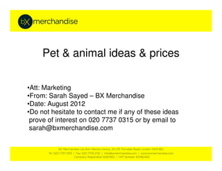 Pet & animal ideas & prices

•Att: Marketing
•From: Sarah Sayed – BX Merchandise
•Date: August 2012
•Do not hesitate to contact me if any of these ideas
 prove of interest on 020 7737 0315 or by email to
 sarah@bxmerchandise.com
 