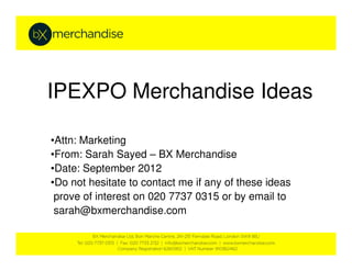 IPEXPO Merchandise Ideas

•Attn: Marketing
•From: Sarah Sayed – BX Merchandise
•Date: September 2012
•Do not hesitate to contact me if any of these ideas
 prove of interest on 020 7737 0315 or by email to
 sarah@bxmerchandise.com
 