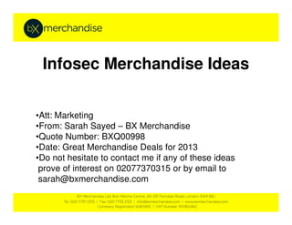 Infosec Merchandise Ideas


•Att: Marketing
•From: Sarah Sayed – BX Merchandise
•Quote Number: BXQ00998
•Date: Great Merchandise Deals for 2013
•Do not hesitate to contact me if any of these ideas
 prove of interest on 02077370315 or by email to
 sarah@bxmerchandise.com
 