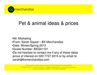 Pet & animal ideas & prices

•Att: Marketing
•From: Sarah Sayed – BX Merchandise
•Date: Winter/Spring 2013
•Quote Number: BXQ01101
•Do not hesitate to contact me if any of these ideas
 prove of interest on 020 7737 0315 or by email to
 sarah@bxmerchandise.com
 