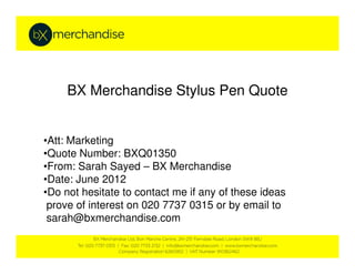 BX Merchandise Stylus Pen Quote
•Att: Marketing•Att: Marketing
•Quote Number: BXQ01350
•From: Sarah Sayed – BX Merchandise
•Date: June 2012
•Do not hesitate to contact me if any of these ideas
prove of interest on 020 7737 0315 or by email to
sarah@bxmerchandise.com
 