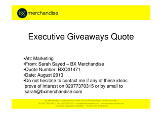 Executive Giveaways Quote
•Att: Marketing•Att: Marketing
•From: Sarah Sayed – BX Merchandise
•Quote Number: BXQ01471
•Date: August 2013
•Do not hesitate to contact me if any of these ideas
prove of interest on 02077370315 or by email to
sarah@bxmerchandise.com
 