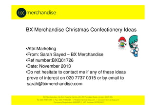 BX Merchandise Christmas Confectionery Ideas

•Attn:Marketing
•From: Sarah Sayed – BX Merchandise
•Ref number:BXQ01726
•Date: November 2013
•Do not hesitate to contact me if any of these ideas
prove of interest on 020 7737 0315 or by email to
sarah@bxmerchandise.com

 