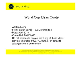 World Cup Ideas Quote
•Att: Marketing
•From: Sarah Sayed – BX Merchandise
•Date: April 2014
•Quote Ref: BXQ02025
•Do not hesitate to contact me if any of these ideas
prove of interest on 02077370315 or by email to
sarah@bxmerchandise.com
 
