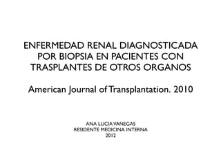 ENFERMEDAD RENAL DIAGNOSTICADA
  POR BIOPSIA EN PACIENTES CON
 TRASPLANTES DE OTROS ORGANOS

American Journal of Transplantation. 2010


                ANA LUCIA VANEGAS
           RESIDENTE MEDICINA INTERNA
                      2012
 