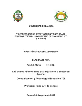 UNIVERSIDAD DE PANAMÁ
VICERRECTORIA DE INVESTIGACIÓN Y POSTGRADO
CENTRO REGIONAL UNIVERSITARIO DE SAN MIGUELITO
(CRUSAM)
MAESTRÍA EN DOCENCIA SUPERIOR
ELABORADO POR:
Yamileth Flores 8-442-724
Los Medios Audiovisuales y su impacto en la Educación
Superior
Comunicación y Tecnología Educativa 705
Profesora: Noris E. T. de Méndez
Panamá, 05 Agosto de 2017
 
