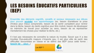 LES BESOINS ÉDUCATIFS PARTICULIERS
(BEP)
Ensemble des éléments cognitifs, conatifs et sociaux nécessaire aux élèves
pour pouvoir accéder aux apprentissages (ex. besoin d'améliorer la prise
d'indice pour mieux comprendre, besoin de se sentir compétent pour rentrer
dans la tâche, besoin de clarté cognitive pour être motivé, besoin de développer
sa mémoire de travail pour accéder au sens, besoin de se représenter
mentalement les choses pour réaliser la tâche, etc.)
Il n’est pas nécessaire de connaître la nature du trouble. Savoir que X a des
troubles Dys-exécutifs majeurs n’importe peu, il est plus utile de partir des
difficultés rencontrées en classe et de définir des BEP (sous cette forme :
besoin de ... pour...)
Les BEP ?
 