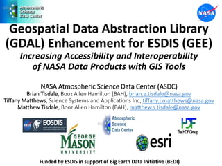 Geospatial Data Abstraction Library
(GDAL) Enhancement for ESDIS (GEE)
Increasing Accessibility and Interoperability
of NASA Data Products with GIS Tools
NASA Atmospheric Science Data Center (ASDC)
Brian Tisdale, Booz Allen Hamilton (BAH), brian.e.tisdale@nasa.gov
Tiffany Matthews, Science Systems and Applications Inc, tiffany.j.matthews@nasa.gov
Matthew Tisdale, Booz Allen Hamilton (BAH), matthew.s.tisdale@nasa.gov
Funded by ESDIS in support of Big Earth Data Initiative (BEDI)
 