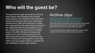 Who will the guest be? 
The guest for the radio show will be a Konami 
video games writer,designer and producer 
Hideo Kojima. He is relevant to the radio show 
because he has been part of the video game 
industry since 1984 and is still part of it today. 
He is appropriate to the radio station because of 
the relationship with the demographics as he 
has created both retro games such as Metal 
Gear for the NES (Nintendo Entertainment 
System) and more modern games such as 
Metal gear solid 4 guns of the patriots on the 
PS3 to satisfy other demographics of the radio 
station such as younger viewers or people who 
are interested in more modern games. 
Archive clips: 
https://www.youtube.com/watch?v=wgOxmm9zC14 
https://www.youtube.com/watch?v=TEFqcCLjyAk 
https://www.youtube.com/watch?v=kFHjq-8rz4w 
These are some archive clips of games director Hideo Kojima 
being interviewed about the upcoming Metal Gear Solid 
game and how it links to the retro Metal Gear game. 
I have used these archive clips for inspiration when i create 
my own archive clip for my radio station’s broadcast. 
 
