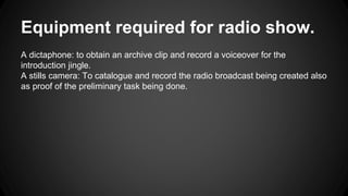 Equipment required for radio show. 
A dictaphone: to obtain an archive clip and record a voiceover for the 
introduction jingle. 
A stills camera: To catalogue and record the radio broadcast being created also 
as proof of the preliminary task being done. 
