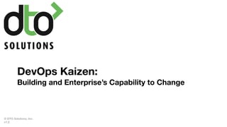 DevOps Kaizen:
Building and Enterprise’s Capability to Change
© DTO Solutions, Inc.
v1.2
 