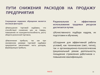 11Ф.И.О.
ПУТИ СНИЖЕНИЯ РАСХОДОВ НА ПРОДАЖУ
ПРЕДПРИЯТИЯ
Сокращение издержек обращения является
весомым фактором:
1)Уменьшения торговой надбавки, что
способствует снижению цен на товары,
повышению их конкурентоспособности, росту
оборота розничной торговли;
2)Увеличения прибыли, так как при
неизменном размере торговой надбавки
предприятие увеличивает часть доходов,
формирующих прибыль.
Рациональное и эффективное
использование трудовых ресурсов
достигается путем:
1)Качественного подбора кадров, их
подготовки и обучения;
2)Создания для эффективной работы
условий, как технические (свет, тепло),
так и организационно-психологические
(рациональный режим деятельности,
поощрение стремления работников к
повышению квалификации).
 