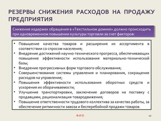 Ф.И.О. 12
РЕЗЕРВЫ СНИЖЕНИЯ РАСХОДОВ НА ПРОДАЖУ
ПРЕДПРИЯТИЯ
• Повышение качества товаров и расширения их ассортимента в
соответствии со спросом населения;
• Внедрение достижений научно-технического прогресса, обеспечивающих
повышение эффективности использования материально-технической
базы;
• Внедрение прогрессивных форм торгового обслуживания;
• Совершенствование системы управления и планирования, сокращение
расходов на управление;
• Повышения эффективности использования оборотных средств и
ускорения их оборачиваемости;
• Улучшение транспортировки, заключение договоров на поставку с
продавцами, рационализация товародвижения;
• Повышение ответственности трудового коллектива за качество работы, за
обеспечение ритмичности завоза и бесперебойной продажи товаров.
Снижение издержек обращения в «Текстильном домике» должно происходить
при одновременном повышении культуры торговли за счет факторов:
Снижение издержек обращения в «Текстильном домике» должно происходить
при одновременном повышении культуры торговли за счет факторов:
 