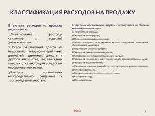 3Ф.И.О.
КЛАССИФИКАЦИЯ РАСХОДОВ НА ПРОДАЖУ
В составе расходов на продажу
выделяются:
1.Лимитируемые расходы,
связанные с торговой
деятельностью;
2.Потери от списания долгов по
недостачам товарно-материальных
ценностей, денежных средств и
другого имущества, во взыскании
которых отказано судом вследствие
необоснованных исков.
3.Расходы организации,
непосредственно связанные с
торговой деятельностью.
В торговых организациях затраты группируются по статьям
типовой номенклатуры:
1.Транспортные расходы;
2.Расходы на оплату труда;
3.Отчисления на социальные нужды;
4.Расходы на аренду и содержание зданий, сооружений, помещений,
оборудования, инвентаря;
5.Амортизация основных средств;
6.Расходы на ремонт основных средств;
7.Расходы на санитарную и специальную одежду;
8.Расходы на топливо, газ, электроэнергию для производственных нужд;
9.Расходы на водоснабжение;
10.Расходы на хранение, подработку, подсортировку и упаковку товаров;
11.Расходы на рекламу;
12.Потери товаров и технологические отходы;
13.Расходы на тару;
14.Прочие расходы.
 