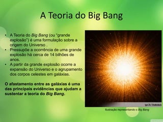 A Teoria do Big Bang 
• A Teoria do Big Bang (ou “grande 
explosão”) é uma formulação sobre a 
origem do Universo . 
• Pressupõe a ocorrência de uma grande 
explosão há cerca de 14 bilhões de 
anos. 
• A partir da grande explosão ocorre a 
expansão do Universo e o agrupamento 
dos corpos celestes em galáxias. 
O afastamento entre as galáxias é uma 
das principais evidências que ajudam a 
sustentar a teoria do Big Bang. 
Ilustração representando o Big Bang 
 