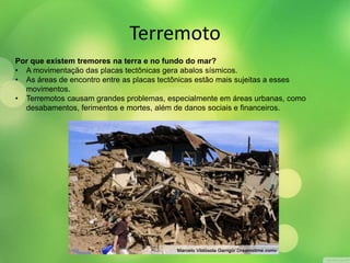 Terremoto 
Por que existem tremores na terra e no fundo do mar? 
• A movimentação das placas tectônicas gera abalos sísmicos. 
• As áreas de encontro entre as placas tectônicas estão mais sujeitas a esses 
movimentos. 
• Terremotos causam grandes problemas, especialmente em áreas urbanas, como 
desabamentos, ferimentos e mortes, além de danos sociais e financeiros. 
 